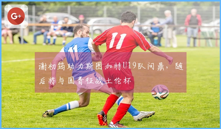 谢初筠助力斯图加特U19队问鼎，随后将与国青征战土伦杯
