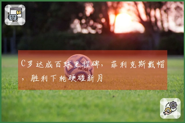 C罗达成百球里程碑，菲利克斯戴帽，胜利下轮硬碰新月