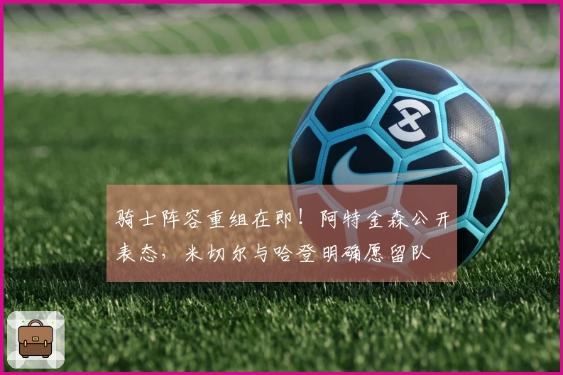 骑士阵容重组在即！阿特金森公开表态，米切尔与哈登明确愿留队